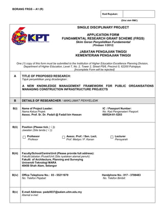 (Diisi oleh RMC)
One (1) copy of this form must be submitted to the Institution of Higher Education Excellence Planning Division,
Department of Higher Education, Level 7, No. 2, Tower 2, Street P5/6, Precinct 5, 62200 Putrajaya.
[Incomplete Form will be rejected]
A TITLE OF PROPOSED RESEARCH:
Tajuk penyelidikan yang dicadangkan :
A NEW KNOWLEDGE MANAGEMENT FRAMEWORK FOR PUBLIC ORGANISATIONS
MANAGING CONSTRUCTION INFRASTRUCTURE PROJECTS
B DETAILS OF RESEARCHER / MAKLUMAT PENYELIDIK
B(i) Name of Project Leader: IC / Passport Number:
Nama Ketua Projek: No. Kad Pengenalan/ Pasport:
Assoc. Prof. Sr. Dr. Padzil @ Fadzil bin Hassan 600524-01-5203
B(ii) Position (Please tick ( √ )):
Jawatan (Sila tanda ( √ )):
Professor Assoc. Prof. / Sen. Lect. Lecturer
Profesor Prof. Madya / P. Kanan Pensyarah
B(iii) Faculty/School/Centre/Unit (Please provide full address):
Fakulti/Jabatan /Pusat/Unit (Sila nyatakan alamat penuh):
Fakulti of Architecture, Planning and Surveying
Universiti Teknologi MARA
40450 Shah Alam, Selangor
B(iv) Office Telephone No.: 03 - 55211670 Handphone No.: 017 - 3708483
No. Telefon Pejabat: No. Telefon Bimbit:
B(v) E-mail Address: padzil037@salam.uitm.edu.my
Alamat e-mel:
Kod Rujukan:
√
a
s
d
BORANG FRGS – A1 (R)
SINGLE DISCIPLINARY PROJECT
APPLICATION FORM
FUNDAMENTAL RESEARCH GRANT SCHEME (FRGS)
Skim Geran Penyelidikan Fundamental
(Pindaan 1/2012)
JABATAN PENGAJIAN TINGGI
KEMENTERIAN PENGAJIAN TINGGI
 