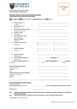 Disediakan Oleh: Faisal, Muhairizam,Shahrom, Termizi
JABATAN KEJURUTERAAN AWAM
CIVIL ENGINEERING DEPARTMENT
BORANG PENDAFTARAN PENGGUNAAN MAKMAL
LABORATORY USAGE REGISTRATION FORM
PhD IJAZAH TINGGI/POSTGRADUATE IJAZAH DASAR/ UNDERGRADUATE
1. NAMA PENUH (**) : ........................................................................................
FULL NAME
2. NO.TELEFON. (**) : ........................................................................................
CONTACT NO.
3. NO. KAD PELAJAR/ MATRIK : ........................................................................................
STUDENT ID NO. /MATRIK NO.
4. ALAMAT EMAIL : ........................................................................................
EMAIL ADDRESS
5. TAJUK PROJEK / TESIS : ........................................................................................
PROJECT/THESIS TITLE
NAMA MAKMAL : ........................................................................................
LABORATORY
6. SENARAI PERALATAN : 1...................................... 3. ......................................
EQUIPMENT LIST 2. ..................................... 4. ......................................
7. SENARAI BAHAN : 1. ..................................... 3. ......................................
MATERIAL LIST 2. ..................................... 4. ......................................
8. NAMA PENYELIA : ........................................................................................
SUPERVISOR NAME
9. TARIKH PENGUNAAN (**) : .....................................SEHINGGA/ TO..................... ......
DATE OF USAGE
10. MASA PENGGUNAAN (**) : .......................(PG/PTG) SEHINGGA/TO ..................(PG/PTG)
TIME OF USAGE AM/PM AM/PM
TANDATANGAN PEMOHON : ........................................................................................
APPLICANT’S SIGNATURE
TARIKH : ........................................................................................
DATE
TANDATANGAN PETUGAS MAKMAL : ........................................................................................
LABORATORY’S STAFF SIGNATURE
TARIKH : ........................................................................................
DATE
________________________________________________________________________________________
UNTUK KEGUNAAN PEJABAT SAHAJA
FOR ADMINISTRATOR ONLY
DILULUSKAN OLEH/APPROVED BY :…………………………….......(KETUA JABATAN/HEAD OF DEPARTMENT)
TARIKH/DATE :…………………………..........
NOTA : BORANG PERMOHONAN HENDAKLAH DIHANTAR KEPADA KETUA JABATAN SEKURANG-KURANGNYA 3 HARI SEBELUM
PENGGUNAAN MAKMAL.
NOTE : APPLICATION FORM MUST BE SUBMITTED TO HEAD OF DEPARTMENT AT LEAST 3 DAYS BEFORE USAGE REQUEST.
(**) PERLU DIISI / (**) COMPULSORY TO FILL
FOTO TERKINI
LATEST
PHOTO
 