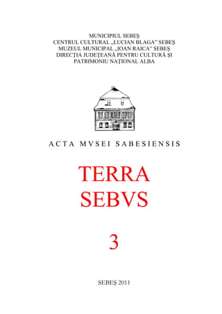 MUNICIPIUL SEBEŞ
CENTRUL CULTURAL „LUCIAN BLAGA” SEBEŞ
MUZEUL MUNICIPAL „IOAN RAICA” SEBEŞ
DIRECŢIA JUDEŢEANĂ PENTRU CULTURĂ ŞI
PATRIMONIU NAŢIONAL ALBA
A C T A M V S E I S A B E S I E N S I S
TERRA
SEBVS
3
SEBEŞ 2011
 