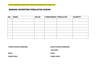 CONTOH BORANG INVENTORI PERALATAN SUKAN SK PK ALMA 2012


BORANG INVENTORI PERALATAN SUKAN



BIL.    NAMA                   KELAS      TARIKH/MASA PERALATAN         KUANTITI




TANDATANGAN PEMINJAM:                           TANDATANGAN PEMINJAM:
                                                 (PULANG)
MASA:                                            MASA:
NAMA GURU:                                       NAMA GURU:
 