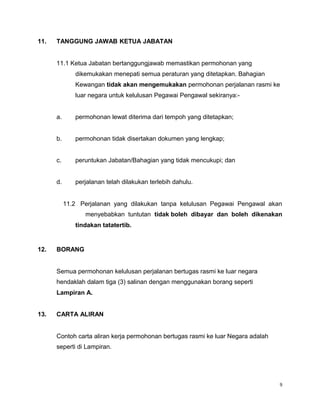 11. TANGGUNG JAWAB KETUA JABATAN
11.1 Ketua Jabatan bertanggungjawab memastikan permohonan yang
dikemukakan menepati semua peraturan yang ditetapkan. Bahagian
Kewangan tidak akan mengemukakan permohonan perjalanan rasmi ke
luar negara untuk kelulusan Pegawai Pengawal sekiranya:-
a. permohonan lewat diterima dari tempoh yang ditetapkan;
b. permohonan tidak disertakan dokumen yang lengkap;
c. peruntukan Jabatan/Bahagian yang tidak mencukupi; dan
d. perjalanan telah dilakukan terlebih dahulu.
11.2 Perjalanan yang dilakukan tanpa kelulusan Pegawai Pengawal akan
menyebabkan tuntutan tidak boleh dibayar dan boleh dikenakan
tindakan tatatertib.
12. BORANG
Semua permohonan kelulusan perjalanan bertugas rasmi ke luar negara
hendaklah dalam tiga (3) salinan dengan menggunakan borang seperti
Lampiran A.
13. CARTA ALIRAN
Contoh carta aliran kerja permohonan bertugas rasmi ke luar Negara adalah
seperti di Lampiran.
9
 