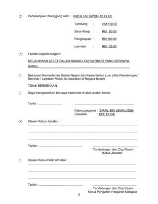 (g) Perbelanjaan ditanggung oleh : KMTA TAEKWONDO CLUB
Tambang : RM 150.00
Sara Hidup : RM 80.00
Penginapan : RM 180.00
Lain-lain : RM 35.00
(h) Faedah kepada Negara:
MELAHIRKAN ATLET DALAM BIDANG TAEKWONDO YANG BERDAYA
SAING._____________________________________________________
(i) Kelulusan Kementerian Dalam Negeri dan Kementerian Luar (Jika Persidangan /
Seminar / Lawatan Rasmi itu diadakan di Negara Israel)
TIDAK BERKENAAN
(j) Saya mengesahkan bahawa maklumat di atas adalah benar.
Tarikh : ............................. ......................................................................
(Nama pegawai : ISMAIL BIN JEMALUDIN)
(Jawatan : PPP DG34)
(k) Ulasan Ketua Jabatan :
......................................................................................................................................
......................................................................................................................................
.....................................................................................................................................
Tarikh : ................................................... ......................................................
Tandatangan dan Cop Rasmi
Ketua Jabatan
(l) Ulasan Ketua Perkhidmatan :
....................................................................................................................................
....................................................................................................................................
....................................................................................................................................
Tarikh : .................................................... .....................................................
Tandatangan dan Cop Rasmi
Ketua Pengarah Pelajaran Malaysia
2
 
