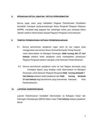8. PERAKUAN KETUA JABATAN / KETUA PERKHIDMATAN
Semua tugas rasmi yang melibatkan Pegawai Perkhidmatan Pendidikan
hendaklah mendapat perakuan/sokongan Ketua Pengarah Pelajaran Malaysia
(KPPM), manakala bagi pegawai dan kakitangan bukan guru daripada Ketua
Jabatan sebelum dikemukakan kepada Pegawai Pengawal untuk kelulusan.
9. TEMPOH PERMOHONAN KEPADA PERBENDAHARAAN
9.1 Semua permohonan perjalanan tugas rasmi ke luar negara yang
menggunakan peruntukan Akaun Amanah/Kumpulan Wang Amanah
mesti dikemukakan ke Bahagian Kewangan tidak kurang dari 37 hari
bekerja sebelum tarikh perjalanan untuk mendapatkan persetujuan
Pegawai Pengawal sebelum diangkat untuk kelulusan Perbendaharaan.
9.2 Semua permohonan perjalanan rasmi ke luar Negara (termasuk yang
mendapat tajaan) yang lengkap mesti dikemukakan ke Bahagian
Kewangan untuk kelulusan Pegawai Pengawal tidak kurang daripada 7
hari bekerja sebelum tarikh perjalanan dan tidak kurang daripada
21 hari bekerja bagi permohonan yang memerlukan kelulusan khas
Perbendaharaan.
10. LAPORAN KEBERKESANAN
Laporan Keberkesanan hendaklah dikemukakan ke Bahagian Dasar dan
Hubungan Antarabangsa (BDHA) dalam masa 7 hari bekerja selepas perjalanan
dibuat.
8
 