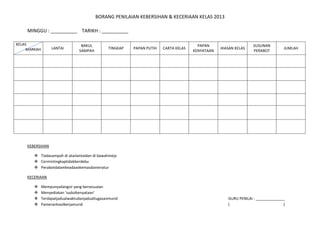 BORANG PENILAIAN KEBERSIHAN & KECERIAAN KELAS 2013
MINGGU : __________ TARIKH : __________
KEBERSIHAN
 Tiadasampah di ataslantaidan di bawahmeja
 Cermintingkaptidakberdebu
 Perabotdalamkeadaankemasdanteratur
KECERIAAN
 Mempunyailangsir yang bersesuaian
 Menyediakan ‘sudutkenyataan’
 Terdapatjadualwaktudanjadualtugasanmurid GURU PENILAI : ______________
 Pameranhasilkerjamurid ( )
KELAS
MARKAH LANTAI
BAKUL
SAMPAH
TINGKAP PAPAN PUTIH CARTA KELAS
PAPAN
KENYATAAN
HIASAN KELAS
SUSUNAN
PERABOT
JUMLAH
 