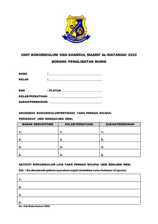 UNIT KOKURIKULUM SMA SHAMSUL MAARIF AL-WATANIAH 2022
BORANG PENGLIBATAN MURID
NAMA : ________________________________________
KELAS : ________________________________________
KRS : PLATUN ______________________________
KELAB/PERSATUAN: _______________________________________
SUKAN/PERMAINAN: _______________________________________
ANUGERAH KOKURIKULUMTERTINGGI YANG PERNAH DICAPAI
PERINGKAT (SEK RENDAH/SEK MEN)
BADAN BERUNIFORM KELAB/PERSATUAN SUKAN/PERMAINAN
1. 1. 1.
2. 2. 2.
3. 3. 3.
4. 4. 4.
AKTIVITI KOKURIKULUM LAIN YANG PERNAH DICAPAI (SEK REN@SEK MEN)
Cth : Ko-Akademik/pidato/syarahan/sajak/shahibba/catur/hafazan al-quran)
1.
2.
3.
4.
Sk : Fail Kokurikulum 2022
 