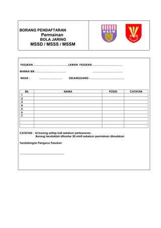 BORANG PENDAFTARAN
Permainan
BOLA JARING
MSSD / MSSS / MSSM
PASUKAN ……………………………….. LAWAN PASUKAN ……………………………
WARNA BIB : …………………………… ……………………………
MASA : ……………………. GELANGGANG : ……………………………….
BIL NAMA POSISI CATATAN
1
2
3
4
5
6
7
CATATAN : Isi borang setiap kali sebelum perlawanan .
Borang hendaklah dihantar 30 minit sebelum permainan dimulakan
Tandatangan Pengurus Pasukan
_________________________________
 