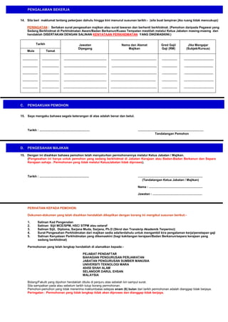 PENGALAMAN BEKERJA
14. Sila beri maklumat tentang pekerjaan dahulu hingga kini menurut susunan tarikh:- (sila buat lampiran jika ruang tidak mencukupi)
PERINGATAN : Sertakan surat pengesahan majikan atau surat tawaran dan berhenti berkhidmat. (Pemohon daripada Pegawai yang
Sedang Berkhidmat di Perkhidmatan Awam/Badan Berkanun/Kuasa Tempatan mestilah melalui Ketua Jabatan masing-masing dan
hendaklah DISERTAKAN DENGAN SALINAN KENYATAAN PERKHIDMATAN YANG DIKEMASKINI.)
Tarikh

Jawatan
Dipegang

Nama dan Alamat
Majikan

....................

..................................................

.....................................................

..................

...................................

..................

....................

..................................................

.....................................................

..................

..................................

..................

....................

..................................................

......................................................

..................

..................................

..................

....................

..................................................

.....................................................

..................

...................................

..................

....................

...................................................

......................................................

..................

...................................

Mula

Tamat

..................

C.

Gred Gaji/
Gaji (RM)

Jika Mengajar
(Subjek/Kursus)

PENGAKUAN PEMOHON

15. Saya mengaku bahawa segala keterangan di atas adalah benar dan betul.

Tarikh : ...........................................................

D.

................ .............................................................
Tandatangan Pemohon

PENGESAHAN MAJIKAN

15. Dengan ini disahkan bahawa pemohon telah menyalurkan permohonannya melalui Ketua Jabatan / Majikan.
(Pengesahan ini hanya untuk pemohon yang sedang berkhidmat di Jabatan Kerajaan atau Badan-Badan Berkanun dan Separa
Kerajaan sahaja . Permohonan yang tidak melalui KetuaJabatan tidak diproses).

Tarikh : ..........................................................

............................................................................
(Tandatangan Ketua Jabatan / Majikan)
Nama : ...............................................................
Jawatan : ..........................................................

PERHATIAN KEPADA PEMOHON:
Dokumen-dokumen yang telah disahkan hendaklah dikepilkan dengan borang ini mengikut susunan berikut:1.
2.
3.
4.
5.

Salinan Kad Pengenalan
Salinan Sijil MCE/SPM, HSC/ STPM atau setaraf
Salinan Sijil, Diploma, Sarjana Muda, Sarjana, Ph.D (Skrol dan Transkrip Akademik Terperinci)
Surat Pengesahan Perkhidmatan dari majikan sedia ada/terdahulu untuk mengambil kira pengalaman kerja/penetapan gaji
Salinan Kenyataan Perkhidmatan yang dikemaskini (bagi kakitangan kerajaan/Badan Berkanun/separa kerajaan yang
sedang berkhidmat)

Permohonan yang telah lengkap hendaklah di alamatkan kepada:PEJABAT PENDAFTAR
BAHAGIAN PENGURUSAN PERJAWATAN
JABATAN PENGURUSAN SUMBER MANUSIA
UNIVERSITI TEKNOLOGI MARA
40450 SHAH ALAM
SELANGOR DARUL EHSAN
MALAYSIA
Bidang/Fakulti yang dipohon hendaklah ditulis di penjuru atas sebelah kiri sampul surat.
Sila sampaikan pada atau sebelum tarikh tutup borang permohonan.
Pemohon-pemohon yang tidak menerima maklumbalas selepas enam (6) bulan dari tarikh permohonan adalah dianggap tidak berjaya.
Peringatan : Permohonan yang tidak lengkap tidak akan diproses dan dianggap tidak berjaya.

 