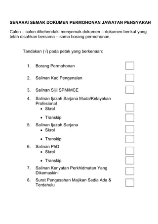 SENARAI SEMAK DOKUMEN PERMOHONAN JAWATAN PENSYARAH
Calon – calon dikehendaki menyemak dokumen – dokumen berikut yang
telah disahkan bersama – sama borang permohonan.
Tandakan (√) pada petak yang berkenaan:

1.

Borang Permohonan

2.

Salinan Kad Pengenalan

3.

Salinan Sijil SPM/MCE

4.

Salinan Ijazah Sarjana Muda/Kelayakan
Profesional
 Skrol
 Transkip

5.

Salinan Ijazah Sarjana
 Skrol
 Transkip

6.

Salinan PhD
 Skrol
 Transkip

7.

Salinan Kenyatan Perkhidmatan Yang
Dikemaskini

8.

Surat Pengesahan Majikan Sedia Ada &
Terdahulu

 