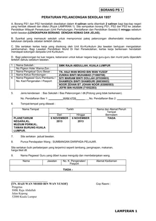 BORANG PS 1
PERATURAN PELANCONGAN SEKOLAH 1957
A. Borang PS1 dan PS2 hendaklah disediakan dalam 4 salinan serta ditambah 2 salinan bagi tiap-tiap negeri
yang hendak dilawati dan dilalui (Rujuk LAMPIRAN 1). Sila sampaikan borang PS1, PS2 dan PS3 ke Jabatan
Pendidikan Wilayah Persekutuan (Unit Perhubungan, Pendaftaran dan Pendidikan Swasta) 6 minggu sebelum
tarikh lawatan.(LENGKAPKAN BORANG DENGAN KEMAS DAN JELAS).
B. Syarikat yang memasuki sekolah untuk mempromosi pakej pelancongan dikehendakki mendapatkan
kelulusan daripada Jabatan terlebih dahulu.
C. Sila sertakan kertas kerja yang disokong oleh Unit Ko-Kurikulum jika lawatan bertujuan mengadakan
perkhemahan. Bagi Lawatan Pendidikan Murid Di Hari Persekolahan, kertas kerja berkenaan hendaklah
mendapat sokongan daripada Unit Kurikulum.
D. Bagi pelancongan ke luar negara, kebenaran untuk keluar negara bagi guru-guru dan murid perlu diperolehi
terlebih dahulu sebelum lawatan.
1.
2.
3.
4.

5.

Nama Sekolah :
No Pigeon Hole/ Warna Zon :
Nama Pengetua/ Guru Besar :
Nama Ketua Rombongan :
Nama Pegawai/ Guru Pembantu /
No. Kad Pengenalan / Pasport:

SMK RAJA ABDULLAH, KUALA LUMPUR
TN. HAJI WAN MOHD BIN WAN YUSOF
ZUNIKA BINTI MUHAMAD (71080708)
SITI MARIAM BINTI DOLLAH (87030603)
SHAMRIZA BINTI SHAMSURI (88030603)
NOOR ZEHAN BT JOHAN NOOR (63080503)
JEFRI BIN HUSSIN (71052203)

Jenis kenderaan : Bas Sekolah / Bas Pelancongan / dll.(Potong yang tidak berkenaan).
No. Pendaftaran Bas 1: __________WAM 4709______

6.

No. Pendaftaran Bas 2: ________________

Tempat-tempat yang dilawati :
Nama Tempat

Tarikh
Dari
6 NOVEMBER
2013

PLANETARIUM
NEGARA,KL.
MUZIUM PDRM,KL.
TAMAN BURUNG KUALA
LUMPUR.

Nama dan Alamat Penuh
Tempat
Bermalam
TIADA

Hingga
6 NOVEMBER
2013

7.

Sila sertakan jadual lawatan.

8.

Punca Pendapatan Wang : SUMBANGAN DARIPADA PELAJAR.

Sila sertakan butir perbelanjaan yang terperinci seperti tambang, penginapan, makanan,
harga tiket dll.
9.

Nama Pegawai/ Guru yang diberi kuasa mengutip dan membelanjakan wang.
Nama

Jawatan

No. K. Pengenalan/
Pasport

Alamat Kediaman

TIADA -

_________________________

(TN. HAJI WAN MOHD BIN WAN YUSOF)
Pengetua
SMK Raja Abdullah
Jalan Kepong
52000 Kuala Lumpur

Cop Rasmi :

LAMPIRAN 1

 