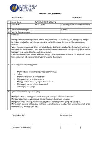 BORANGSINOPSISBUKU
Namasekolah: Kodsekolah:
1 Nama Guru RASHIDAH BINTI YAHAYA
2 Judul buku Maaf Cakap 3. Bidang : Amalan Profesionalisme
4 Tarikh Pembentangan 5. Masa :
6 Tempat Pembentangan
7 Sinopsis :
Menegur kesilapan orang itu mesti kena dengan caranya. Jika tersilap gaya, orang yang ditegur
itu bukan sahaja akan menolak saranan kita, malah kita mungkin akan kehilangan seorang
saudara.
‘Maaf Cakap’ merupakan kritikan penulis terhadap kesilapan cara berfikir. Setiap kali merenung
kesilapan dan mencatatnya, nota-nota itu dikongsi kerana kesilapan-kesilapan itu jugalah adalah
kesilapan yang sama dilakukan oleh orang ramai.
Isu-isunya termasuklah bisnes, motivasi, politik, sosial dan sumber manusia. Disampaikan secara
berlapik namun ada juga yang intinya menusuk ke dalamjiwa.
8 Nilai Pengetahuan/ Pengajaran :
- Memperbaiki teknik menegur kesilapan manusia
- Sabar
- Memahami situasi di tempat kerja
- Mengawal emosi ketika menegur
- Menggunakan Bahasa yang mudah difahami
- Mengawal tingkah laku ketika amarah
- Tidak ego/ buang ego
9 Aplikasi ilmu dalam organisasi/ Pdp :
Menepati situasi seorang guru untuk menegur kesilapan anak-anak didiknya.
Menggunakan Bahasa yang sesuai dengan keadaan dan situasi semasa.
Mengawal emosi ketika guru marah supaya tidak berlaku perkara yang tidak diingini.
Menjadikan suasana bilik darjah/ makmal/ bengkel sentiasa kondusif dan ceria untuk anak-anak
mendapatkan/ mempelajari ilmu.
Disediakan oleh: Disahkan oleh:
………………………………………… ………………………………
(Marshida Bt Mahmud) ( )
 