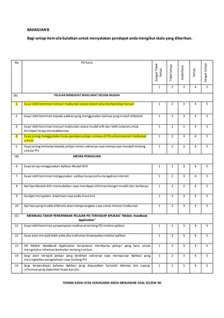 BAHAGIANB
Bagi setiap itemsila bulatkan untuk menyatakan pendapat anda mengikut skala yang diberikan.
TERIMA KASIH ATAS KERJASAMA ANDA MENJAWAB SOAL SELIDIK INI
No Perkara
SangatTidak
Setuju
TidakSetuju
Sederhana
Setuju
SangatSetuju
1 2 3 4 5
(A) PELAJAR MENDAPATMAKLUMATSECARA MUDAH
1. Saya lebihberminat mencari maklumat secara dalamtalianberbanding manual. 1 2 3 4 5
2. Saya lebihberminat kepada aplikasi yang menggunakan bahasa yang mudahdifahami. 1 2 3 4 5
3. Saya lebihberminat mencari maklumat secara mudahalih dan lebihselamat untuk
disimpantanpa merosakkannya
1 2 3 4 5
4. Saya jarang menggunakanbuku panduanpelajar semasa di PISuntukmencari maklumat
umum
1 2 3 4 5
5. Saya jarang bertanya kepada pelajar senior sekiranya saya mempunyai masalahtentang
sekitar PIS
1 2 3 4 5
(B) MESRA PENGGUNA
6 Saya kerapmenggunakan Aplikasi MudahAlih 1 2 3 4 5
7 Saya lebihberminat menggunakan aplikasitanpa perlumengaksesinternet 1 2 3 4 5
8 AplikasiMudahAlih memudahkan saya mendapat informasidenganmudah dan berkesan. 1 2 3 4 5
9 Gadget merupakan keperluansaya pada masa kini. 1 2 3 4 5
10 Aplikasiyangmudah difahami akanmenyenangkan saya untuk mencari maklumat. 1 2 3 4 5
(C) MENINJAU TAHAP PENERIMAAN PELAJAR PIS TERHADAP APLIKASI “Mobile Handbook
Application”
11 Saya lebihberminat penyampaianmaklumat tentang PIS melalui aplikasi 1 2 3 4 5
12 Saya akanmenjadi lebih peka jika maklumat disampaikanmelalui aplikasi 1 2 3 4 5
13 PIS Mobile Handbook Application berpotensi membantu pelajar yang baru untuk
mengetahui informasiberkaitan tentangInstitusi
1 2 3 4 5
14 Saya akan menjadi pelajar yang berdikari sekiranya saya mempunyai Aplikasi yang
meningkatkanpengetahuan saya tentang PIS
1 2 3 4 5
15 Saya berpendapat bahawa Aplikasi yang diwujudkan haruslah dikemas kini supaya
informasi yang diperolehi tepat danjitu.
1 2 3 4 5
 