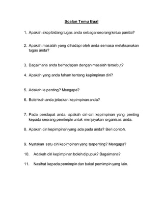 Soalan Temu Bual
1. Apakah skop bidang tugas anda sebagai seorang ketua panitia?
2. Apakah masalah yang dihadapi oleh anda semasa melaksanakan
tugas anda?
3. Bagaimana anda berhadapan dengan masalah tersebut?
4. Apakah yang anda faham tentang kepimpinan diri?
5. Adakah ia penting? Mengapa?
6. Bolehkah anda jelaskan kepimpinan anda?
7. Pada pendapat anda, apakah ciri-ciri kepimpinan yang penting
kepada seorang pemimpinuntuk menjayakan organisasi anda.
8. Apakah ciri kepimpinan yang ada pada anda? Beri contoh.
9. Nyatakan satu ciri kepimpinan yang terpenting? Mengapa?
10. Adakah ciri kepimpinan boleh dipupuk? Bagaimana?
11. Nasihat kepada pemimpindan bakal pemimpin yang lain.