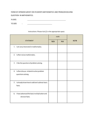 FORM OF OPINION SURVEY ON STUDENTS MATHEMATICS AND PROBLEMSOLVING
QUESTION IN MATHEMATICS.
NAME: __________________________________________
YEARS : ___________________________
Instructions: Please tick (/) in the appropriate space.
STATEMENT
scale
SUMYES NO
1. I am very interestedin mathematics.
2. I oftenrevise mathematics.
3. I like the question of problemsolving.
4. I oftendiscuss relatedtosolve problem
questionssolving.
5. I alreadyknowhow to addand subtract basic
facts.
6. I have advanced the basicmultiplicationand
divisionfacts.
 