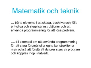 Matematik och teknik
… träna eleverna i att skapa, beskriva och följa
entydiga och stegvisa instruktioner och att
använda programmering för att lösa problem.
…. till exempel om att använda programmering
för att styra föremål eller egna konstruktioner
men också att förstå att datorer styrs av program
och kopplas ihop i nätverk.
 