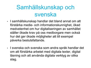 Samhällskunskap och
svenska
• I samhällskunskap handlar det bland annat om att
förstärka medie- och informationskunnighet, ökad
medvetenhet om hur digitaliseringen av samhället
ställer ökade krav på oss medborgare men också
hur det ger ökade möjligheter att till exempel
påverka beslutsfattande.
• I svenska och svenska som andra språk handlar det
om att förstärka arbetet med digitala texter, digital
läsning och att använda digitala verktyg av olika
slag.
 