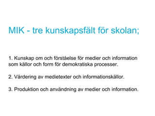 MIK - tre kunskapsfält för skolan;
1. Kunskap om och förståelse för medier och information
som källor och form för demokratiska processer.
2. Värdering av medietexter och informationskällor.
3. Produktion och användning av medier och information.
 