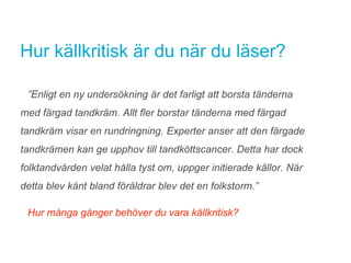 Hur källkritisk är du när du läser?
”Enligt en ny undersökning är det farligt att borsta tänderna
med färgad tandkräm. Allt fler borstar tänderna med färgad
tandkräm visar en rundringning. Experter anser att den färgade
tandkrämen kan ge upphov till tandköttscancer. Detta har dock
folktandvården velat hålla tyst om, uppger initierade källor. När
detta blev känt bland föräldrar blev det en folkstorm.”
Hur många gånger behöver du vara källkritisk?
 