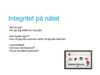 Integritet på nätet
Vem är jag?
Hur ger jag bilden av mig själv.
Vem bjuder jag in?
Vem vill jag tala med och varför vill jag tala med den.
Lösenordskoll
Vem kan mitt lösenord?
Vad är ett säkert lösenord?
 