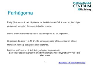 Farhågorna
Enligt föräldrarna är det 13 procent av förskolebarnen 3-7 år som upplevt något
på internet som gjort dem upprörda eller oroade.
Denna andel ökar under de första skolåren (7-11 år) till 20 procent.
33 procent de äldre (15–16 år). De som upprepade gånger, minst en gång i
månaden, känt sig besvärade eller upprörda.
Föräldrars största oro är kränkningar/mobbning på nätet-
Barnens största oro/problem är att ofrivilligt råka få se mycket grovt våld i bild
eller video.
.
(Svenskarna och Internet 2013 av ii.se)
 