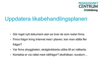 Uppdatera likabehandlingsplanen
• Gör inget nytt dokument utan se över de som redan finns.
• Finns frågor kring Internet med i planen, kan man ställa fler
frågor?
• Var finns otryggheten; skolgårdskarta utöka till en nätkarta.
• Kontakta er via nätet med nätfrågor? skolhälsan, kuratorn…
 