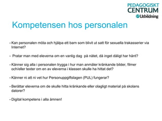 Kompetensen hos personalen
• Kan personalen möta och hjälpa ett barn som blivit ut satt för sexuella trakasserier via
Internet?
• Pratar man med eleverna om en vanlig dag på nätet, då inget dåligt har hänt?
• Känner sig alla i personalen trygga i hur man anmäler kränkande bilder, filmer
och/eller texter om en av eleverna i klassen skulle ha hittat det?
• Känner ni att ni vet hur Personuppgiftslagen (PUL) fungerar?
• Berättar eleverna om de skulle hitta kränkande eller olagligt material på skolans
datorer?
• Digital kompetens i alla ämnen!
 