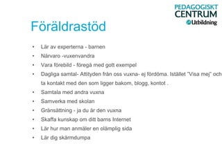 Föräldrastöd
• Lär av experterna - barnen
• Närvaro -vuxenvandra
• Vara förebild - föregå med gott exempel
• Dagliga samtal- Attityden från oss vuxna- ej fördöma. Istället ”Visa mej” och
ta kontakt med den som ligger bakom, blogg, kontot .
• Samtala med andra vuxna
• Samverka med skolan
• Gränsättning - ja du är den vuxna
• Skaffa kunskap om ditt barns Internet
• Lär hur man anmäler en olämplig sida
• Lär dig skärmdumpa
 