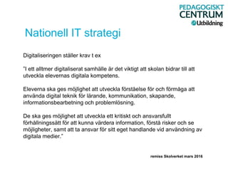 Nationell IT strategi
Digitaliseringen ställer krav t ex
”I ett alltmer digitaliserat samhälle är det viktigt att skolan bidrar till att
utveckla elevernas digitala kompetens.
Eleverna ska ges möjlighet att utveckla förståelse för och förmåga att
använda digital teknik för lärande, kommunikation, skapande,
informationsbearbetning och problemlösning.
De ska ges möjlighet att utveckla ett kritiskt och ansvarsfullt
förhållningssätt för att kunna värdera information, förstå risker och se
möjligheter, samt att ta ansvar för sitt eget handlande vid användning av
digitala medier.”
remiss Skolverket mars 2016
 