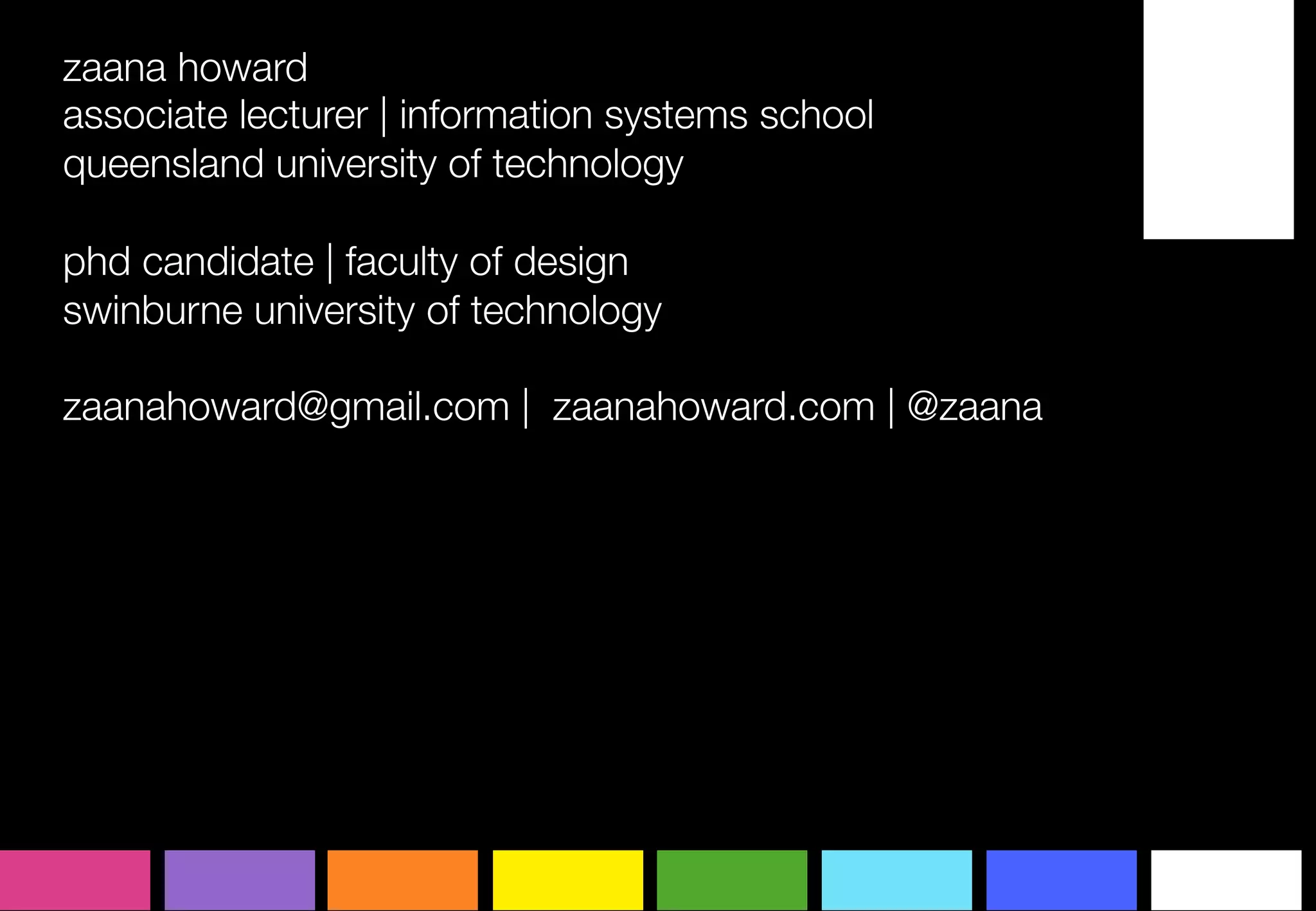 zaana howard
associate lecturer | information systems school
queensland university of technology

phd candidate | faculty of design
swinburne university of technology

zaanahoward@gmail.com | zaanahoward.com | @zaana
	
  
 