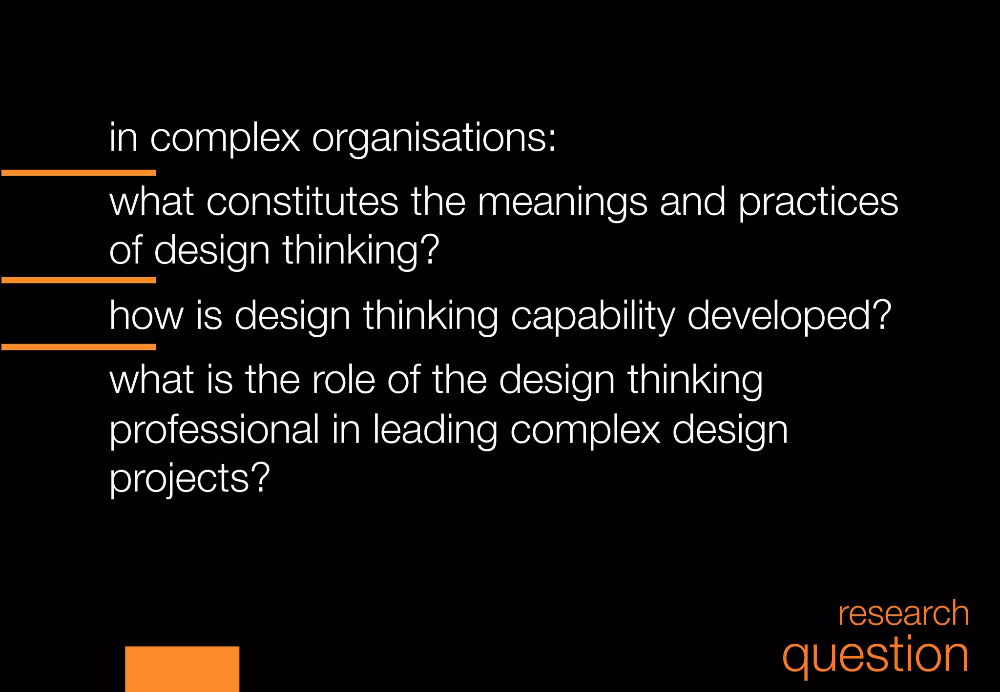 in complex organisations:



what constitutes the meanings and practices
of design thinking?



how is design thinking capability developed?



what is the role of the design thinking
professional in leading complex design
projects?


                                          research
                                      question
 