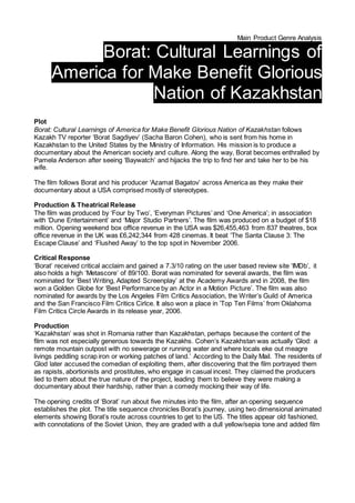 Main Product Genre Analysis
Borat: Cultural Learnings of
America for Make Benefit Glorious
Nation of Kazakhstan
Plot
Borat: Cultural Learnings of America for Make Benefit Glorious Nation of Kazakhstan follows
Kazakh TV reporter ‘Borat Sagdiyev’ (Sacha Baron Cohen), who is sent from his home in
Kazakhstan to the United States by the Ministry of Information. His mission is to produce a
documentary about the American society and culture. Along the way, Borat becomes enthralled by
Pamela Anderson after seeing ‘Baywatch’ and hijacks the trip to find her and take her to be his
wife.
The film follows Borat and his producer ‘Azamat Bagatov’ across America as they make their
documentary about a USA comprised mostly of stereotypes.
Production & Theatrical Release
The film was produced by ‘Four by Two’, ‘Everyman Pictures’ and ‘One America’; in association
with ‘Dune Entertainment’ and ‘Major Studio Partners’. The film was produced on a budget of $18
million. Opening weekend box office revenue in the USA was $26,455,463 from 837 theatres, box
office revenue in the UK was £6,242,344 from 428 cinemas. It beat ‘The Santa Clause 3: The
Escape Clause’ and ‘Flushed Away’ to the top spot in November 2006.
Critical Response
‘Borat’ received critical acclaim and gained a 7.3/10 rating on the user based review site ‘IMDb’, it
also holds a high ‘Metascore’ of 89/100. Borat was nominated for several awards, the film was
nominated for ‘Best Writing, Adapted Screenplay’ at the Academy Awards and in 2008, the film
won a Golden Globe for ‘Best Performance by an Actor in a Motion Picture’. The film was also
nominated for awards by the Los Angeles Film Critics Association, the Writer’s Guild of America
and the San Francisco Film Critics Cirlce. It also won a place in ’Top Ten Films’ from Oklahoma
Film Critics Circle Awards in its release year, 2006.
Production
‘Kazakhstan’ was shot in Romania rather than Kazakhstan, perhaps because the content of the
film was not especially generous towards the Kazakhs. Cohen’s Kazakhstan was actually ‘Glod: a
remote mountain outpost with no sewerage or running water and where locals eke out meagre
livings peddling scrap iron or working patches of land.’ According to the Daily Mail. The residents of
Glod later accused the comedian of exploiting them, after discovering that the film portrayed them
as rapists, abortionists and prostitutes, who engage in casual incest. They claimed the producers
lied to them about the true nature of the project, leading them to believe they were making a
documentary about their hardship, rather than a comedy mocking their way of life.
The opening credits of ‘Borat’ run about five minutes into the film, after an opening sequence
establishes the plot. The title sequence chronicles Borat’s journey, using two dimensional animated
elements showing Borat’s route across countries to get to the US. The titles appear old fashioned,
with connotations of the Soviet Union, they are graded with a dull yellow/sepia tone and added film
 