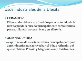 Usos industriales de la UlexitaCERÁMICAS 	El bórax deshidratado y fundido que es obtenido de la ulexita puede ser usado principalmente como recurso para abrillantar las cerámicas y en alfarería.AGROINDUSTRIA La exportación de ulexita se realiza principalmente para agroindustrias que aprovechan el bórax refinado, del que se obtiene Potasio y Magnesio como fertilizantes.