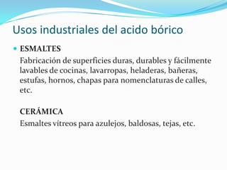 Usos industriales del acido bóricoESMALTES	Fabricación de superficies duras, durables y fácilmente lavables de cocinas, lavarropas, heladeras, bañeras, estufas, hornos, chapas para nomenclaturas de calles, etc. CERÁMICA	Esmaltes vítreos para azulejos, baldosas, tejas, etc. 