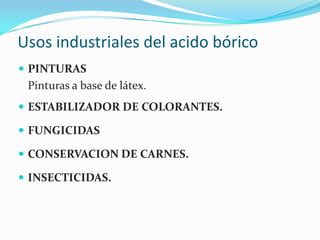 Usos industriales del acido bóricoPINTURAS 	Pinturas a base de látex.ESTABILIZADOR DE COLORANTES. FUNGICIDASCONSERVACION DE CARNES. INSECTICIDAS.