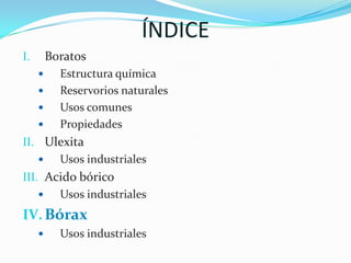ÍNDICEBoratosEstructura químicaReservorios naturales Usos comunes PropiedadesUlexitaUsos industrialesAcido bóricoUsos industrialesBóraxUsos industriales