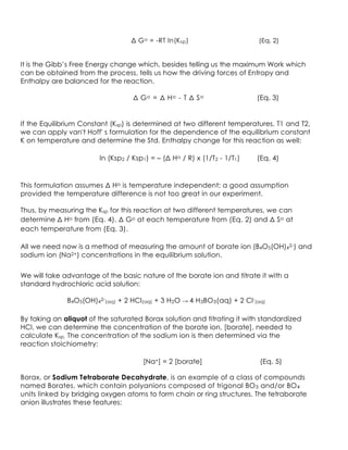 Δ Go = -RT ln(Ksp) (Eq. 2)
It is the Gibb’s Free Energy change which, besides telling us the maximum Work which
can be obtained from the process, tells us how the driving forces of Entropy and
Enthalpy are balanced for the reaction.
Δ Go = Δ Ho - T Δ So (Eq. 3)
If the Equilibrium Constant (Ksp) is determined at two different temperatures, T1 and T2,
we can apply van't Hoff' s formulation for the dependence of the equilibrium constant
K on temperature and determine the Std. Enthalpy change for this reaction as well:
ln (Ksp2 / Ksp1) = – (Δ Ho / R) x (1/T2 - 1/T1) (Eq. 4)
This formulation assumes Δ Ho is temperature independent; a good assumption
provided the temperature difference is not too great in our experiment.
Thus, by measuring the Ksp for this reaction at two different temperatures, we can
determine Δ Ho from (Eq. 4), Δ Go at each temperature from (Eq. 2) and Δ So at
each temperature from (Eq. 3).
All we need now is a method of measuring the amount of borate ion (B4O5(OH)42-) and
sodium ion (Na2+) concentrations in the equilibrium solution.
We will take advantage of the basic nature of the borate ion and titrate it with a
standard hydrochloric acid solution:
B4O5(OH)42-(aq) + 2 HCl(aq) + 3 H2O → 4 H3BO3(aq) + 2 Cl-(aq)
By taking an aliquot of the saturated Borax solution and titrating it with standardized
HCl, we can determine the concentration of the borate ion, [borate], needed to
calculate Ksp. The concentration of the sodium ion is then determined via the
reaction stoichiometry:
[Na+] = 2 [borate] (Eq. 5)
Borax, or Sodium Tetraborate Decahydrate, is an example of a class of compounds
named Borates, which contain polyanions composed of trigonal BO3 and/or BO4
units linked by bridging oxygen atoms to form chain or ring structures. The tetraborate
anion illustrates these features:
 