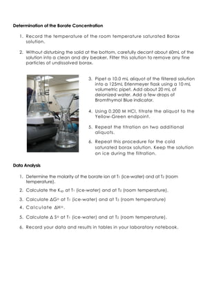 Determination of the Borate Concentration
1. Record the temperature of the room temperature saturated Borax
solution.
2. Without disturbing the solid at the bottom, carefully decant about 60mL of the
solution into a clean and dry beaker. Filter this solution to remove any fine
particles of undissolved borax.
3. Pipet a 10.0 mL aliquot of the filtered solution
into a 125mL Erlenmeyer flask using a 10 mL
volumetric pipet. Add about 20 mL of
deionized water. Add a few drops of
Bromthymol Blue indicator.
4. Using 0.200 M HCl, titrate the aliquot to the
Yellow-Green endpoint.
5. Repeat the titration on two additional
aliquots.
6. Repeat this procedure for the cold
saturated borax solution. Keep the solution
on ice during the filtration.
Data Analysis
1. Determine the molarity of the borate ion at T1 (ice-water) and at T2 (room
temperature).
2. Calculate the Ksp at T1 (ice-water) and at T2 (room temperature).
3. Calculate ΔGo at T1 (ice-water) and at T2 (room temperature)
4. Cal cul ate ΔHo .
5. Calculate Δ So at T1 (ice-water) and at T2 (room temperature).
6. Record your data and results in tables in your laboratory notebook.
 