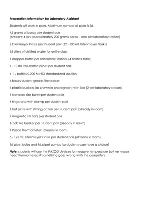 Preparation Information for Laboratory Assistant
Students will work in pairs. Maximum number of pairs is 16.
45 grams of borax per student pair
(prepare 4 jars approximately 200 grams borax - one per laboratory station)
2 Erlenmeyer Flasks per student pair (32 - 500 mL Erlenmeyer Flasks)
15 Liters of distilled water for entire class
1 dropper bottle per laboratory stations (4 bottles total)
1 - 10 mL volumetric pipet per student pair
4 1L bottles 0.200 M HCl standardized solution
4 boxes student grade filter paper
8 plastic buckets (as shown in photograph) with ice [2 per laboratory station]
1 standard size buret per student pair
1 ring stand with clamp per student pair
1 hot plate with stirring action per student pair (already in room)
2 magnetic stir bars per student pair
1- 500 mL beaker per student pair (already in room)
1 Pasco thermometer (already in room)
3 - 125 mL Erlenmeyer Flasks per student pair (already in room)
16 pipet bulbs and 16 pipet pumps (so students can have a choice)
Note: students will use the PASCO devices to measure temperature but we made
need thermometers if something goes wrong with the computers.
 
