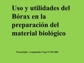 Uso y utilidades del 
Bórax en la 
preparación del 
material biológico 
Presentado : Arquimedes Vega 9-738-1806 
 
