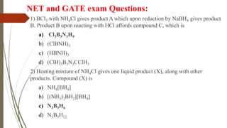 NET and GATE exam Questions:
1) BCl3 with NH4Cl gives product A which upon reduction by NaBH4 gives product
B. Product B upon reacting with HCl affords compound C, which is
a) Cl3B3N3H9
b) (ClBNH)3
c) (HBNH)3
d) (ClH)3B3N3CClH3
2) Heating mixture of NH4Cl gives one liquid product (X), along with other
products. Compound (X) is
a) NH4[BH4]
b) [(NH3)2BH2][BH4]
c) N3B3H6
d) N3B3H12
 