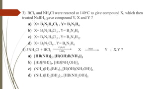 3) BCl3 and NH4Cl were reacted at 140oC to give compound X, which then
treated NaBH4 gave compound Y, X and Y ?
a) X= B3N3H6Cl3 , Y= B3N3H6
b) X= B3N3H9Cl3 , Y= B3N3H6
c) X= B3N3H9Cl3 , Y= B3N3H12
d) X= B3N3Cl6 , Y= B6N3H6
4) 3NH4Cl + BCl3 X Y ; X,Y ?
a) [HB(NH)]3, [H(OH)B(NH2)]3
b) [HB(NH)]3, [HB(NH2OH)]3
c) (NH4)(H)2(BH2)3,[H(OH)(NH2OH)]3
d) (NH4)(H)2(BH2)3, [HB(NH2OH)]3
C6H5Cl
LiBH4
3H2O
 