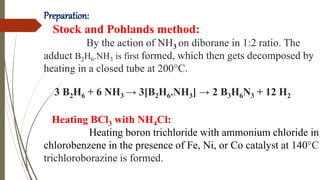 Preparation:
Stock and Pohlands method:
By the action of NH3 on diborane in 1:2 ratio. The
adduct B2H6.NH3 is first formed, which then gets decomposed by
heating in a closed tube at 200°C.
3 B2H6 + 6 NH3 → 3[B2H6.NH3] → 2 B3H6N3 + 12 H2
Heating BCl3 with NH4Cl:
Heating boron trichloride with ammonium chloride in
chlorobenzene in the presence of Fe, Ni, or Co catalyst at 140°C
trichloroborazine is formed.
 