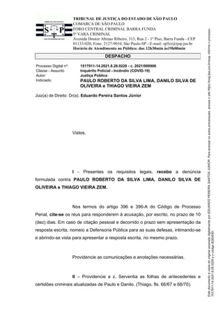 Este
documento
é
cópia
do
original
assinado
digitalmente
por
EDUARDO
PEREIRA
SANTOS
JUNIOR.
Para
acessar
os
autos
processuais,
acesse
o
site
https://esaj.tjsp.jus.br/esaj,
informe
o
processo
1517911-14.2021.8.26.0228
e
o
código
B26393D.
TRIBUNAL DE JUSTIÇA DO ESTADO DE SÃO PAULO
COMARCA DE SÃO PAULO
FORO CENTRAL CRIMINAL BARRA FUNDA
5ª VARA CRIMINAL
Avenida Doutor Abraao Ribeiro, 313, Rua 2 - 1º Piso, Barra Funda - CEP
01133-020, Fone: 2127-9010, São Paulo-SP - E-mail: sp5cr@tjsp.jus.br
Horário de Atendimento ao Público: das 12h30min às19h00min
DESPACHO
Processo Digital nº: 1517911-14.2021.8.26.0228 - c. 2021/000906
Classe - Assunto Inquérito Policial - Incêndio (COVID-19)
Autor: Justiça Pública
Indiciado: PAULO ROBERTO DA SILVA LIMA, DANILO SILVA DE
OLIVEIRA e THIAGO VIEIRA ZEM
Juiz(a) de Direito: Dr(a). Eduardo Pereira Santos Júnior
Vistos.
I - Presentes os requisitos legais, recebo a denúncia
formulada contra PAULO ROBERTO DA SILVA LIMA, DANILO SILVA DE
OLIVEIRA e THIAGO VIEIRA ZEM.
Nos termos do artigo 396 e 396-A do Código de Processo
Penal, cite-se os réus para responderem à acusação, por escrito, no prazo de 10
(dez) dias. Em caso de citação pessoal e decorrido o prazo sem apresentação da
resposta escrita, nomeio a Defensoria Pública para as suas defesas, intimando-se
e abrindo-se vista para apresentar a resposta escrita, no mesmo prazo.
Providencie as comunicações e anotações necessárias.
II – Providencie a z. Serventia as folhas de antecedentes e
certidões criminais atualizadas de Paulo e Danilo. (Thiago, fls. 66/67 e 68/70).
 