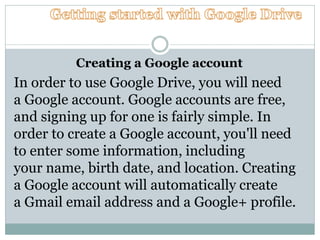 Creating a Google account
In order to use Google Drive, you will need
a Google account. Google accounts are free,
and signing up for one is fairly simple. In
order to create a Google account, you'll need
to enter some information, including
your name, birth date, and location. Creating
a Google account will automatically create
a Gmail email address and a Google+ profile.
 