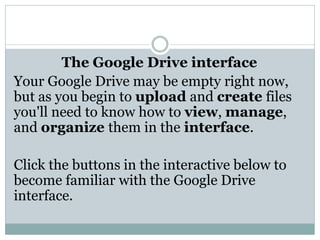 The Google Drive interface
Your Google Drive may be empty right now,
but as you begin to upload and create files
you'll need to know how to view, manage,
and organize them in the interface.
Click the buttons in the interactive below to
become familiar with the Google Drive
interface.
 