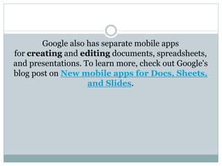 Google also has separate mobile apps
for creating and editing documents, spreadsheets,
and presentations. To learn more, check out Google's
blog post on New mobile apps for Docs, Sheets,
and Slides.
 