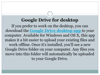 Google Drive for desktop
If you prefer to work on the desktop, you can
download the Google Drive desktop app to your
computer. Available for Windows and OS X, this app
makes it a bit easier to upload your existing files and
work offline. Once it's installed, you'll see a new
Google Drive folder on your computer. Any files you
move into this folder will automatically be uploaded
to your Google Drive.
 