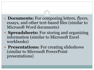  Documents: For composing letters, flyers,
essays, and other text-based files (similar to
Microsoft Word documents)
 Spreadsheets: For storing and organizing
information (similar to Microsoft Excel
workbooks)
 Presentations: For creating slideshows
(similar to Microsoft PowerPoint
presentations)
 