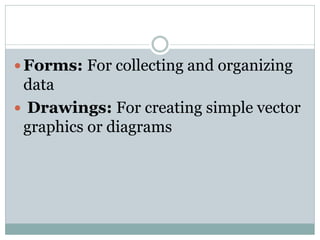  Forms: For collecting and organizing
data
 Drawings: For creating simple vector
graphics or diagrams
 