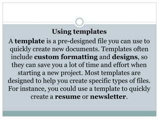 Using templates
A template is a pre-designed file you can use to
quickly create new documents. Templates often
include custom formatting and designs, so
they can save you a lot of time and effort when
starting a new project. Most templates are
designed to help you create specific types of files.
For instance, you could use a template to quickly
create a resume or newsletter.
 