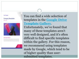 You can find a wide selection of
templates in the Google Drive
Template Gallery.
Unfortunately, we've found that
many of these templates aren't
very well designed, and it's often
difficult to find specific templates
within the gallery. For this reason,
we recommend using templates
made by Google, which tend to be
of higher quality than user-
submitted templates.
 